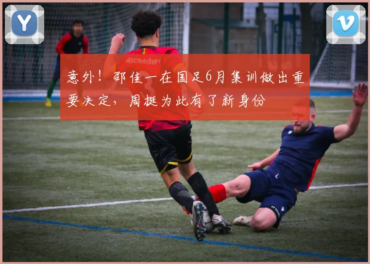 意外！邵佳一在国足6月集训做出重要决定，周挺为此有了新身份