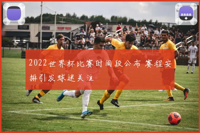 2022世界杯比赛时间段公布 赛程安排引发球迷关注