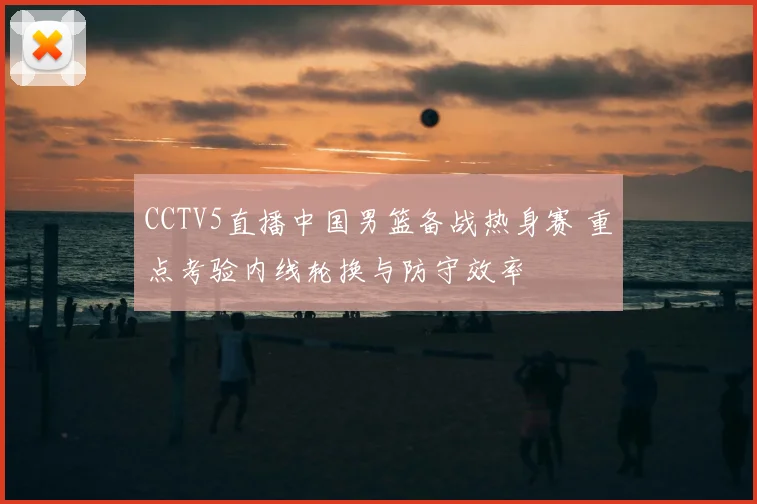 CCTV5直播中国男篮备战热身赛 重点考验内线轮换与防守效率