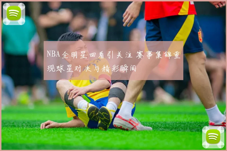 NBA全明星回看引关注 赛事集锦重现球星对决与精彩瞬间