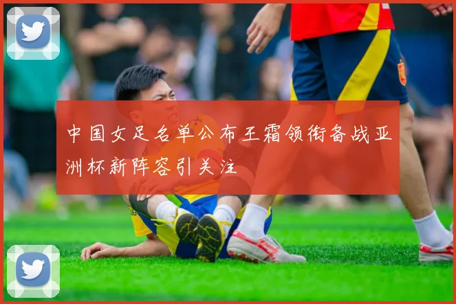 中国女足名单公布王霜领衔备战亚洲杯新阵容引关注