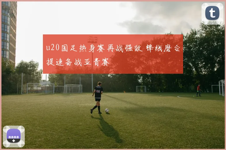 u20国足热身赛再战强敌 锋线磨合提速备战亚青赛