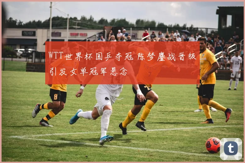 WTT世界杯国乒夺冠 陈梦鏖战晋级引发女单冠军悬念