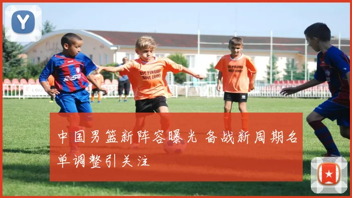 中国男篮新阵容曝光 备战新周期名单调整引关注
