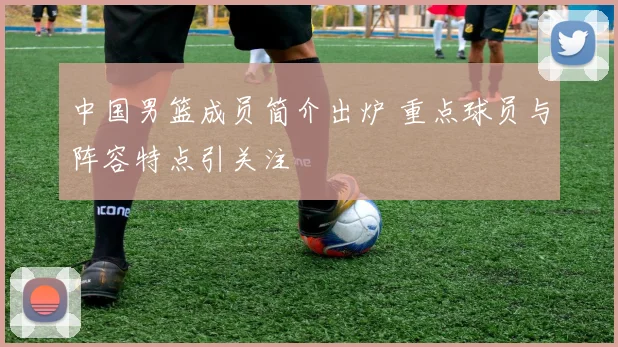 中国男篮成员简介出炉 重点球员与阵容特点引关注
