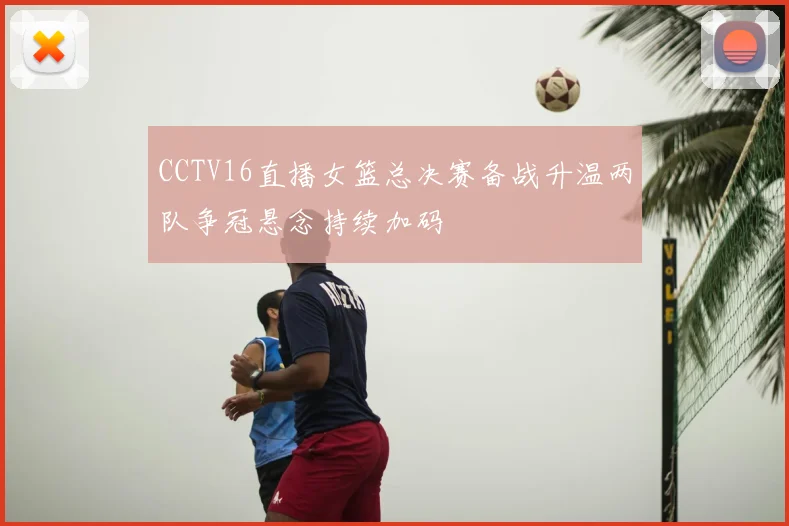 CCTV16直播女篮总决赛备战升温两队争冠悬念持续加码