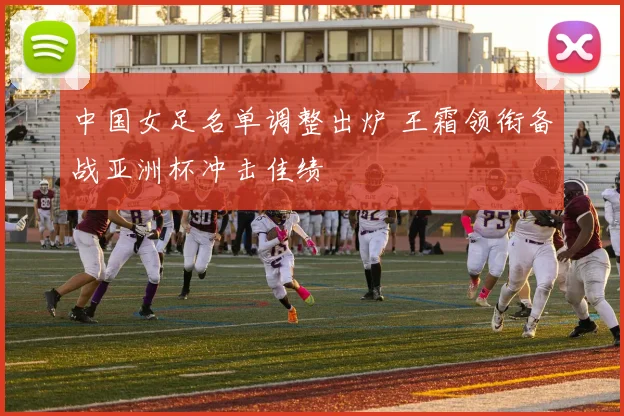 中国女足名单调整出炉 王霜领衔备战亚洲杯冲击佳绩
