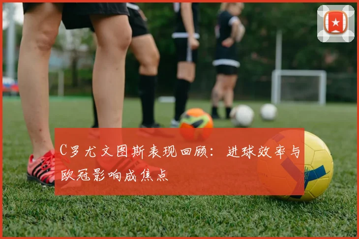 C罗尤文图斯表现回顾：进球效率与欧冠影响成焦点