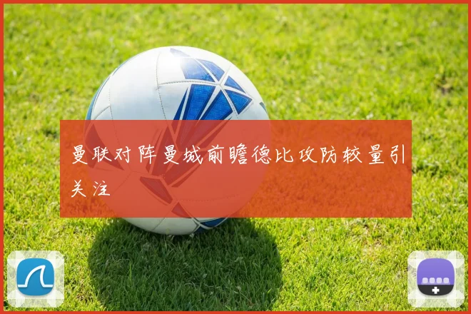 曼联对阵曼城前瞻德比攻防较量引关注