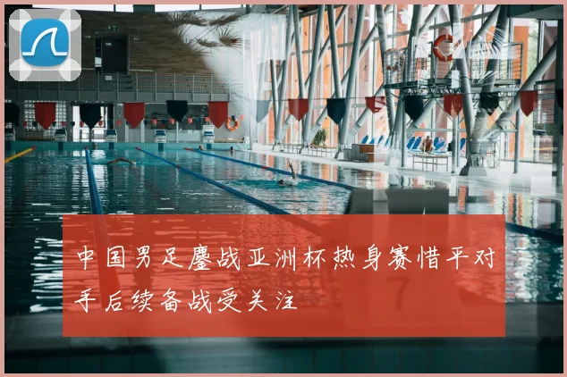 中国男足鏖战亚洲杯热身赛惜平对手后续备战受关注