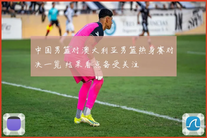 中国男篮对澳大利亚男篮热身赛对决一览 结果看点备受关注