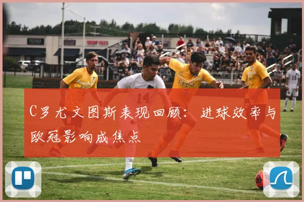 C罗尤文图斯表现回顾：进球效率与欧冠影响成焦点