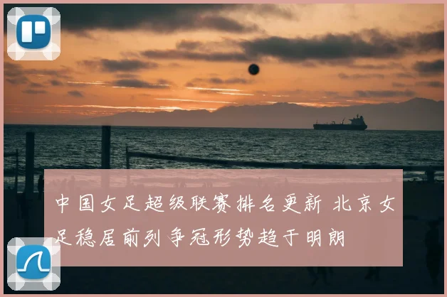 中国女足超级联赛排名更新 北京女足稳居前列争冠形势趋于明朗