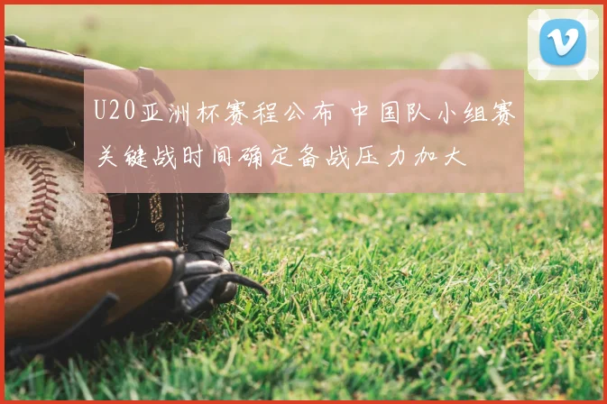 U20亚洲杯赛程公布 中国队小组赛关键战时间确定备战压力加大