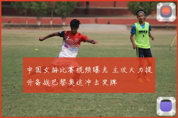 中国女排比赛视频曝光 主攻火力提升备战巴黎奥运冲击奖牌