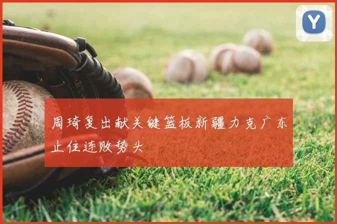 周琦复出献关键篮板新疆力克广东止住连败势头