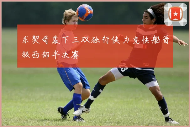 东契奇轰下三双独行侠力克快船晋级西部半决赛