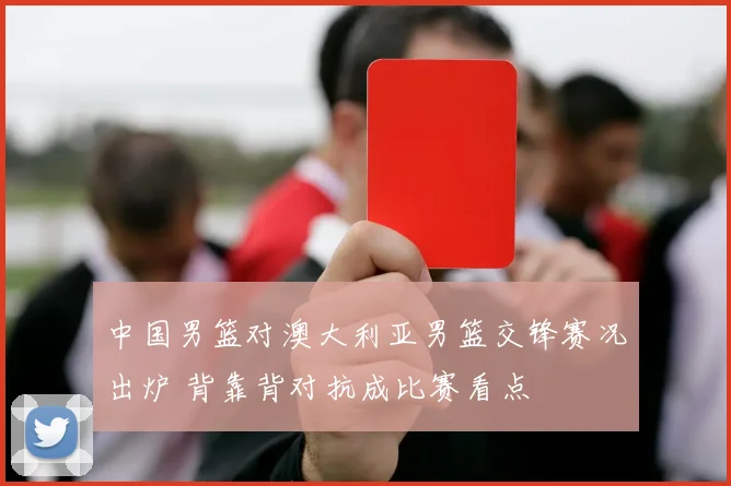 中国男篮对澳大利亚男篮交锋赛况出炉 背靠背对抗成比赛看点