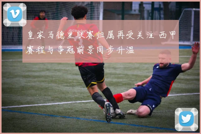 皇家马德里联赛归属再受关注 西甲赛程与争冠前景同步升温