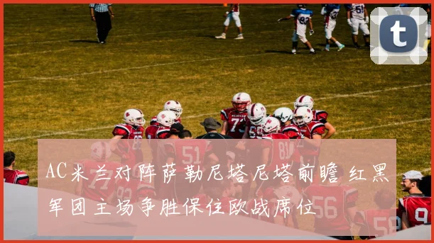 AC米兰对阵萨勒尼塔尼塔前瞻 红黑军团主场争胜保住欧战席位