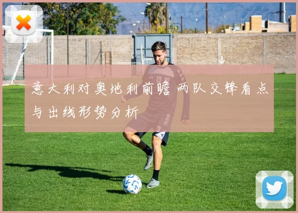 意大利对奥地利前瞻 两队交锋看点与出线形势分析