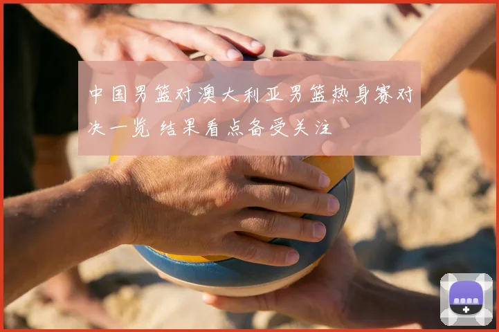 中国男篮对澳大利亚男篮热身赛对决一览 结果看点备受关注