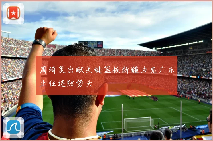 周琦复出献关键篮板新疆力克广东止住连败势头