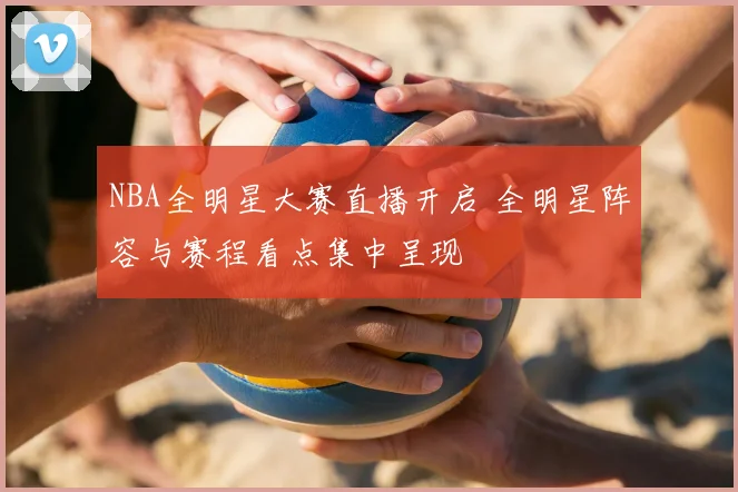 NBA全明星大赛直播开启 全明星阵容与赛程看点集中呈现