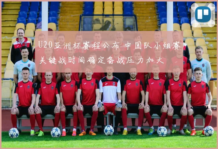 U20亚洲杯赛程公布 中国队小组赛关键战时间确定备战压力加大