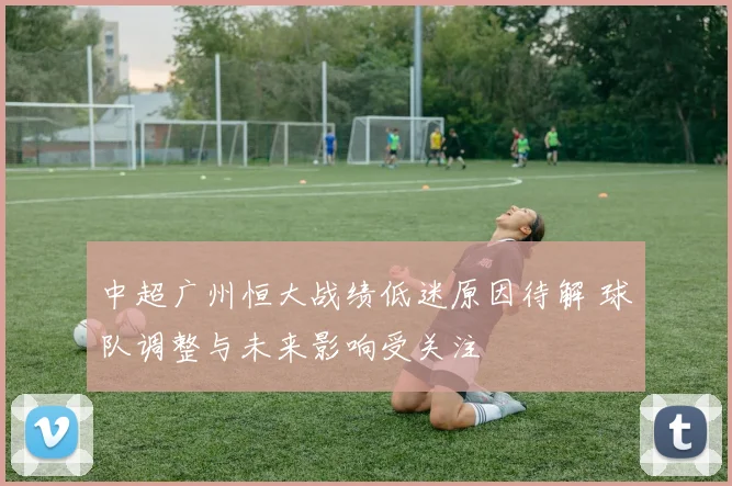 中超广州恒大战绩低迷原因待解 球队调整与未来影响受关注