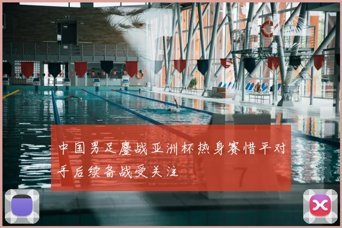 中国男足鏖战亚洲杯热身赛惜平对手后续备战受关注