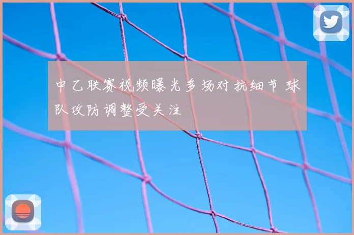 中乙联赛视频曝光多场对抗细节 球队攻防调整受关注