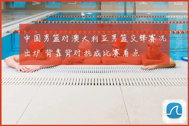 中国男篮对澳大利亚男篮交锋赛况出炉 背靠背对抗成比赛看点