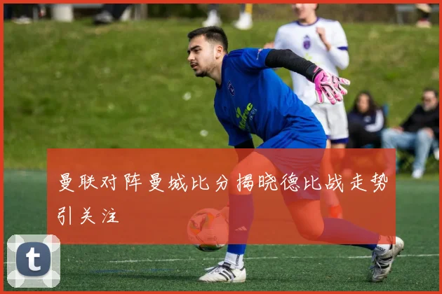 曼联对阵曼城比分揭晓德比战走势引关注