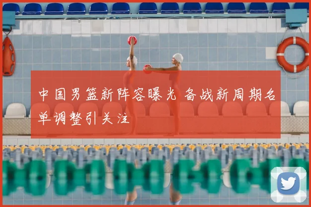 中国男篮新阵容曝光 备战新周期名单调整引关注