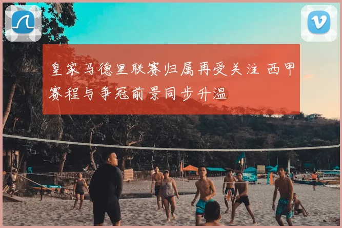 皇家马德里联赛归属再受关注 西甲赛程与争冠前景同步升温