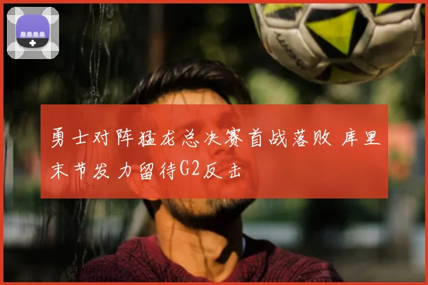 勇士对阵猛龙总决赛首战落败 库里末节发力留待G2反击