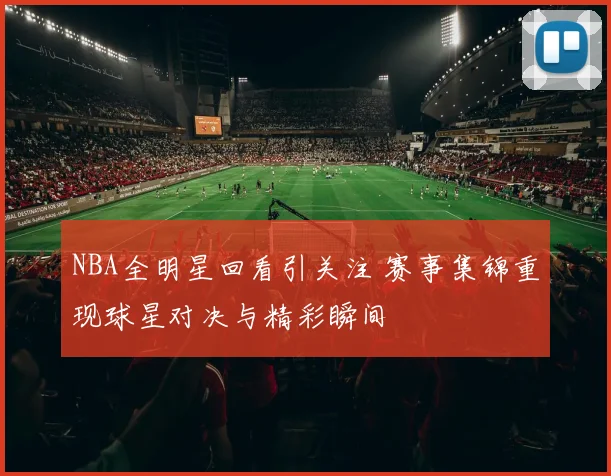 NBA全明星回看引关注 赛事集锦重现球星对决与精彩瞬间
