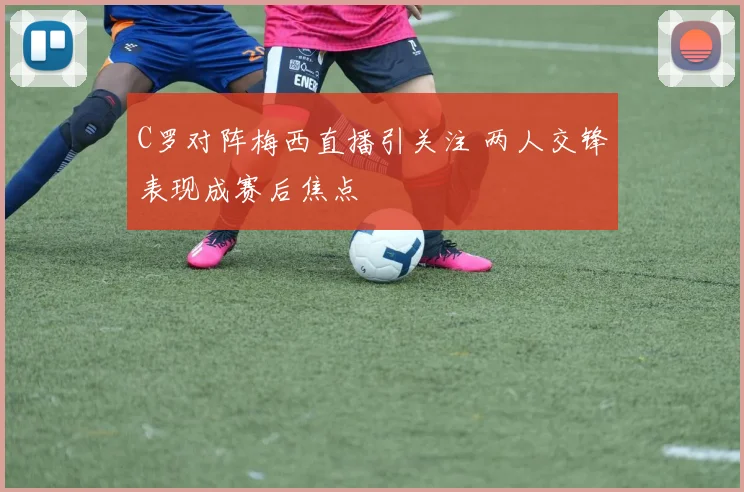 C罗对阵梅西直播引关注 两人交锋表现成赛后焦点