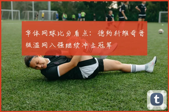 华体网球比分看点：德约科维奇晋级温网八强继续冲击冠军
