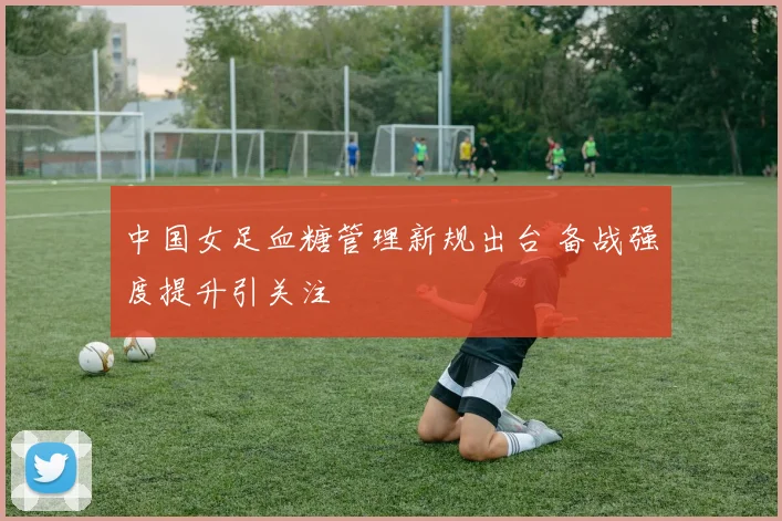 中国女足血糖管理新规出台 备战强度提升引关注